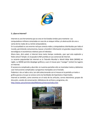 2. ¿Que es Internet?
Internet es una herramienta que se creo en los Estados Unidos para mantener sus
computadoras militares conectadas en caso de un ataque militar y la destrucción de uno o
varios de los nodos de su red de computadoras.
En la actualidad es una enorme red que conecta redes y computadoras distribuidas por todo el
mundo, permitiendo comunicarnos, buscar y transferir información sin grandes requerimientos
tecnológicos ni económicos relativos para el individuo.
Ahora bien, dirá usted, si Internet tiene tanto tiempo rondando, ¿por qué esta explosión y
fiebre ahora? Simple: en el pasado la NSF prohibía el uso comercial de Internet.
La reciente popularidad de Internet es la Telaraña Mundial o World Wide Web (WWW) en
inglés. La WWW permite desplegar gráficos y usar el mouse para "navegar" (visitar) los lugares
en Internet.
El acceso era complicado y aburrido: en nuestras pantallas sólo se mostraban textos y debíamos
usar instrucciones complicadas o programas manejados con el teclado.
Podemos ir de un lado a otro, tan sólo seleccionando con el mouse en la pantalla un texto o
gráfico gracias a lo que se conoce como las facilidades de hipertexto e hipermedia.
Internet es también, como veremos en el resto de los artículos, correo electrónico, grupos de
discusión, canales de conversación, bibliotecas de archivos y programas, etc.
http://www.ual.es/Universidad/Biblioteca/internet/indice.htm
 
