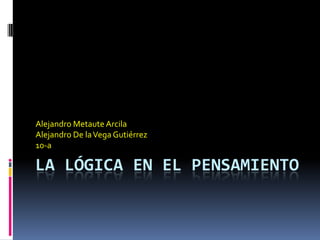 Alejandro Metaute Arcila
Alejandro De la Vega Gutiérrez
10-a

LA LÓGICA EN EL PENSAMIENTO
 