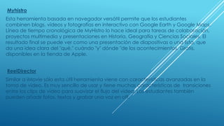 Myhistro
Esta herramienta basada en navegador versátil permite que los estudiantes
combinen blogs, vídeos y fotografías en interactivo con Google Earth y Google Maps.
Línea de tiempo cronológica de MyHistro lo hace ideal para tareas de colaboración,
proyectos multimedia y presentaciones en Historia, Geografía y Ciencias Sociales. El
resultado final se puede ver como una presentación de diapositivas o una lista, que
da una idea clara del "qué," cuándo "y" dónde "de los acontecimientos. Gratis,
disponibles en la tienda de Apple.
ReelDirector
Similar a iMovie sólo esta útil herramienta viene con características avanzadas en la
toma de video. Es muy sencillo de usar y tiene muchas características de transiciones
entre los clips de vídeo para suavizar el flujo del video. Los estudiantes también
pueden añadir fotos, textos y grabar una voz en off.
 