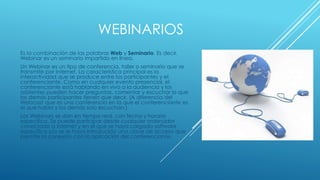 WEBINARIOS
Es la combinación de las palabras Web y Seminario. Es decir,
Webinar es un seminario impartido en línea.
Un Webinar es un tipo de conferencia, taller o seminario que se
transmite por Internet. La característica principal es la
interactividad que se produce entre los participantes y el
conferenciante. Como en cualquier evento presencial, el
conferenciante está hablando en vivo a la audiencia y los
asistentes pueden hacer preguntas, comentar y escuchar lo que
los demás participantes tienen que decir. (A diferencia del
Webcast que es una conferencia en la que el conferenciante es
el que habla y los demás solo escuchan.)
Los Webinars se dan en tiempo real, con fecha y horario
específico. Se puede participar desde cualquier ordenador
conectado a Internet y en el que se haya cargado software
específico y/o se le haya introducido una clave de acceso que
permite la conexión con la aplicación del conferenciante.
 