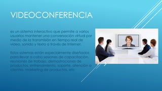 VIDEOCONFERENCIA
es un sistema interactivo que permite a varios
usuarios mantener una conversación virtual por
medio de la transmisión en tiempo real de
video, sonido y texto a través de Internet.
Estos sistemas están especialmente diseñados
para llevar a cabo sesiones de capacitación,
reuniones de trabajo, demostraciones de
productos, entrenamiento, soporte, atención a
clientes, marketing de productos, etc
 