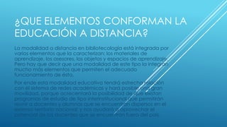 ¿QUE ELEMENTOS CONFORMAN LA
EDUCACIÓN A DISTANCIA?
La modalidad a distancia en bibliotecología está integrada por
varios elementos que la caracterizan: los materiales de
aprendizaje, los asesores, los objetos y espacios de aprendizaje.
Pero hay que decir que una modalidad de este tipo la integran
mucho más elementos que permiten el adecuado
funcionamiento de ésta.
Por ende esta modalidad educativa tendrá estrecha relación
con el sistema de redes académicas y hará posible una gran
movilidad, porque acrecentará la posibilidad de que existan
programas de estudio de tipo interinstitucional que permitirán
reunir a docentes y alumnos que se encuentran dispersos en el
extenso territorio nacional; y nos ayudará a aprovechar el
potencial de los docentes que se encuentran fuera del país.
 