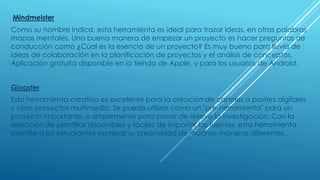 Mindmeister
Como su nombre indica, esta herramienta es ideal para trazar ideas, en otras palabras
mapas mentales. Una buena manera de empezar un proyecto es hacer preguntas de
conducción como ¿Cúal es la esencia de un proyecto? Es muy bueno para lluvia de
ideas de colaboración en la planificación de proyectos y el análisis de conceptos.
Aplicación gratuita disponible en la tienda de Apple, y para los usuarios de Android.
Glogster
Esta herramienta creativa es excelente para la creación de carteles o posters digitales
y otros proyectos multimedia. Se puede utilizar como un "pre-herramienta" para un
proyecto importante, o simplemente para poner de relieve la investigación. Con la
selección de plantillas disponibles y fáciles de importar las fuentes, esta herramienta
permite a los estudiantes expresar su creatividad de muchas maneras diferentes.
 