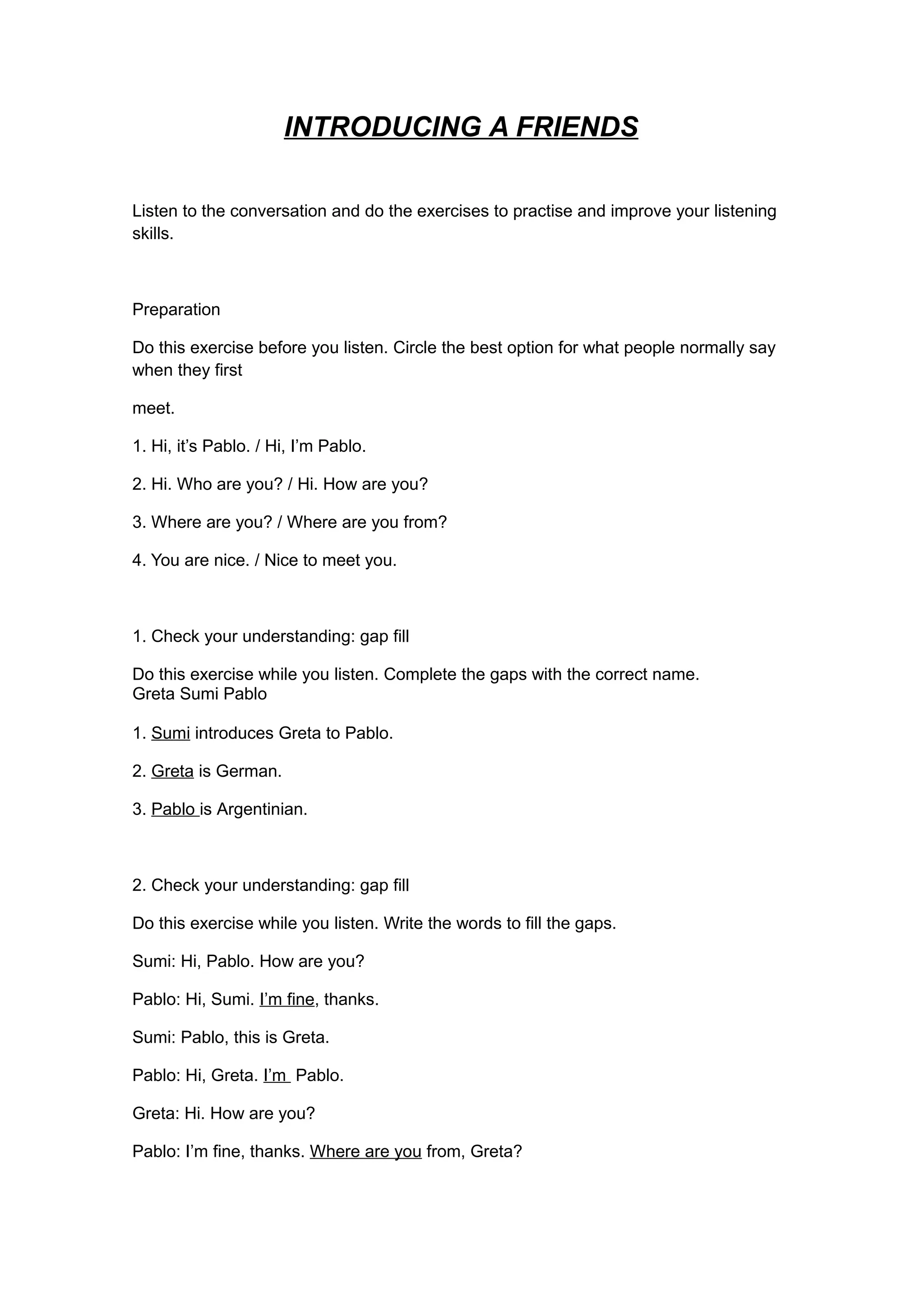 INTRODUCING A FRIENDS
Listen to the conversation and do the exercises to practise and improve your listening
skills.
Preparation
Do this exercise before you listen. Circle the best option for what people normally say
when they first
meet.
1. Hi, it’s Pablo. / Hi, I’m Pablo.
2. Hi. Who are you? / Hi. How are you?
3. Where are you? / Where are you from?
4. You are nice. / Nice to meet you.
1. Check your understanding: gap fill
Do this exercise while you listen. Complete the gaps with the correct name.
Greta Sumi Pablo
1. Sumi introduces Greta to Pablo.
2. Greta is German.
3. Pablo is Argentinian.
2. Check your understanding: gap fill
Do this exercise while you listen. Write the words to fill the gaps.
Sumi: Hi, Pablo. How are you?
Pablo: Hi, Sumi. I’m fine, thanks.
Sumi: Pablo, this is Greta.
Pablo: Hi, Greta. I’m Pablo.
Greta: Hi. How are you?
Pablo: I’m fine, thanks. Where are you from, Greta?