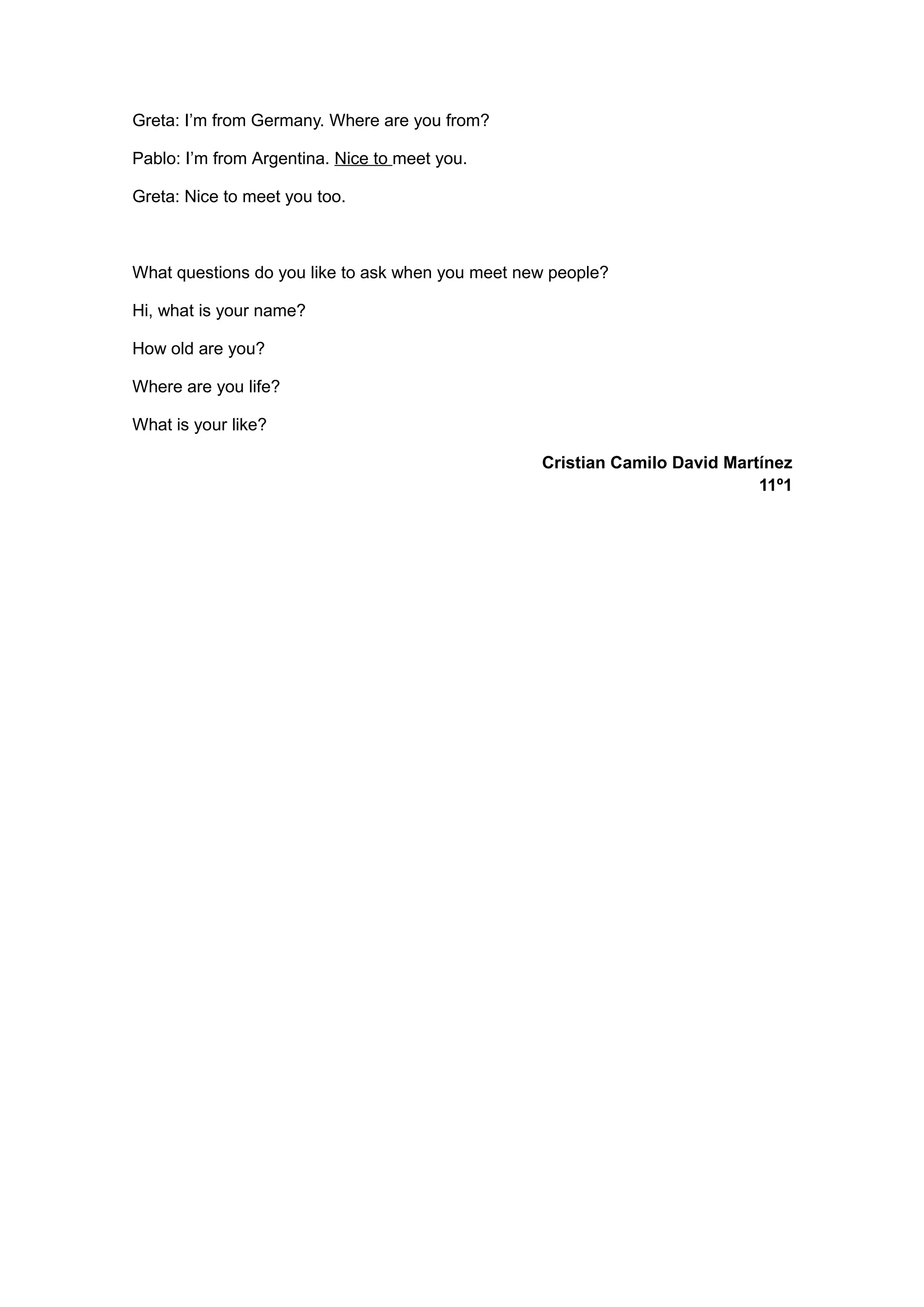 Greta: I’m from Germany. Where are you from?
Pablo: I’m from Argentina. Nice to meet you.
Greta: Nice to meet you too.
What questions do you like to ask when you meet new people?
Hi, what is your name?
How old are you?
Where are you life?
What is your like?
Cristian Camilo David Martínez
11º1