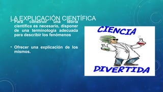 LA EXPLICACIÓN CIENTÍFICA
• Para construir una teoría
científica es necesario, disponer
de una terminología adecuada
para describir los fenómenos
• Ofrecer una explicación de los
mismos.
 