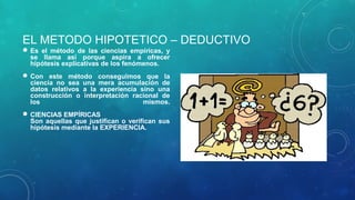EL METODO HIPOTETICO – DEDUCTIVO
 Es el método de las ciencias empíricas, y
se llama así porque aspira a ofrecer
hipótesis explicativas de los fenómenos.
 Con este método conseguimos que la
ciencia no sea una mera acumulación de
datos relativos a la experiencia sino una
construcción o interpretación racional de
los mismos.
 CIENCIAS EMPÍRICAS
Son aquellas que justifican o verifican sus
hipótesis mediante la EXPERIENCIA.
 