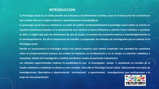 INTRODUCCION
La Psicología social es un estilo peculiar de acercarse a los fenómenos sociales y que en el transcurso de su historia se
han vertido diversos modelos teóricos y aproximaciones metodológicas.
La psicología social basa su entidad en un estilo de análisis, fundamentalmente el psicólogo social centra su interés en
aquellos fenómenos basados en la existencia de una continúa y mutua influencia y relación entre individuo y sociedad,
es decir, la lógica que guía los fenómenos de que se ocupa y la manera de encararlos teórica y metodológicamente es
la interdependencia. De allí la importancia de estudiar y comprender los métodos de investigación que se utilizan en la
Psicología social.
Siendo en consecuencia la Psicología Social una ciencia empírica que intenta responder una variedad de cuestiones
sobre el comportamiento humano por probar las hipótesis, en el laboratorio y en el campo. La atención cuidadosa a
muestrear, diseño de investigación y análisis estadístico resulta de particular importancia.
Los métodos experimentales implican la posibilidad de que el investigador pueda ir cambiando un variable en el
medio ambiente y mediando el efecto en otra variable. Para ello la Psicología Social utiliza básicamente tres tipos de
investigaciones: Descriptiva u observacional, correlacional y experimental, investigaciones que analizaremos a lo
largo de esta presentación
 