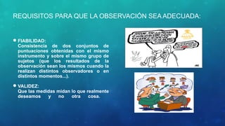 REQUISITOS PARA QUE LA OBSERVACIÓN SEA ADECUADA:
FIABILIDAD:
Consistencia de dos conjuntos de
puntuaciones obtenidas con el mismo
instrumento y sobre el mismo grupo de
sujetos (que los resultados de la
observación sean los mismos cuando la
realizan distintos observadores o en
distintos momentos...).
VALIDEZ:
Que las medidas midan lo que realmente
deseamos y no otra cosa.
 