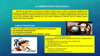 LA OBSERVACIÓN PSICOLÓGICA
Definición de observación es la técnica más antigua de todas las que se utilizan en evaluación psicológica, pero
mantiene su actualidad y aún se utiliza dándonos garantías suficientes a la hora de la recogida de datos. Ahora está muy
sistematizada. Observar es advertir los hechos tal y como se presentan en la realidad y consignarlos por escrito (dar fe de
que eso está ocurriendo, dejar constancia de lo que ocurre) auxiliándose de técnicas como por ejemplo registros
estructurados y listas de chequeo
CARACTERISTICAS
1. Sirve a un objetivo, previamente establecido, de investigación.
2. Es planificada sistemáticamente.
3. Es controlada previamente.
4. Está sujeta a comprobaciones de fiabilidad y validez.
TIPOS DE OBSERVACIÓN
A) DEPENDIENDO DEL GRADO DE SISTEMATIZACI ÓN DE LA OBSERVACION
PUEDE SER :
1. - NO SISTEMATIZADA, OCASIONAL O NO CONTROLADA.
2. - SISTEMATIZADA O CONTROLADA.
3. - MUY SISTEMATIZADA.
B) DEPENDIENDO DEL GRADO DE PARTICIPACI ÓN DEL OBSERVADOR PUEDE
SER:
1. - EXTERNA O NO PARTICIPANTE.
2. - INTERNA O PARTICIPANTE.
3. - AUTOOBSERVACI Ó N -INTROSPECCI ÓN
 
