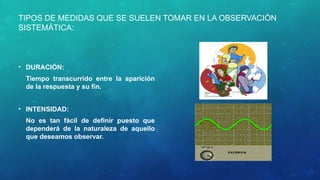 TIPOS DE MEDIDAS QUE SE SUELEN TOMAR EN LA OBSERVACIÓN
SISTEMÁTICA:
• DURACIÓN:
Tiempo transcurrido entre la aparición
de la respuesta y su fin.
• INTENSIDAD:
No es tan fácil de definir puesto que
dependerá de la naturaleza de aquello
que deseamos observar.
 