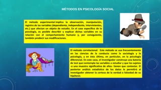 MÉTODOS EN PSICOLOGÍA SOCIAL
El método experimental implica la observación, manipulación,
registro de las variables (dependiente, independiente, intervinientes,
etc.) que afectan un objeto de estudio. En el caso específico de la
psicología, es posible describir y explicar dichas variables en su
relación con el comportamiento humano y, por consiguiente,
también predecir sus modificaciones.
El método correlacional: Este método se usa frecuentemente
en las ciencias de la conducta como la sociología y la
psicología, y en ésta última, en particular, en la psicología
diferencial. En este caso, el investigador construye una batería
de test que contempla las variables a estudiar y que los sujetos
-o una muestra significativa de ellos- tienen que contestar. El
posterior análisis estadístico de los datos le permitirá al
investigador obtener la certeza de la verdad o falsedad de su
hipótesis
 