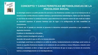 La psicología social es un estilo peculiar de acercarse a los fenómenos sociales y que en el transcurso de su
historia se han vertido diversos modelos teóricos y aproximaciones metodológicas. Opina que esta disciplina
es una forma de analizar la conducta humana y para determinar los aspectos claves de este modo de análisis
es necesario examinar el proceso histórico que da lugar a la configuración de esta modalidad de
conocimiento.
Al interés por el pasado en atención al presente lo denomina orientación presentista y que cumplirá las
siguientes funciones:
Establecer la identidad de la disciplina.
Justificar nuestra investigación actual, y
Aprender del pasado lo que es útil y no merece atención.
La psicología social basa su entidad en un estilo de análisis, fundamentalmente el psicólogo social centra su
interés en aquellos fenómenos basados en la existencia de una continúa y mutua influencia y relación entre
individuo y sociedad, es decir, la lógica que guía los fenómenos de que se ocupa y la manera de encararlos
teórica y metodológicamente es la interdependencia.
CONCEPTO Y CARACTERISTICAS METODOLOGICAS DE LA
PSICOLOGIA SOCIAL
 
