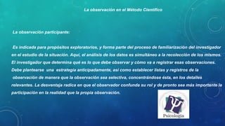 La observación participante:
Es indicada para propósitos exploratorios, y forma parte del proceso de familiarización del investigador en el
estudio de la situación. Aquí, el análisis de los datos es simultáneo a la recolección de los mismos. El investigador
que determina qué es lo que debe observar y cómo va a registrar esas observaciones. Debe plantearse una
estrategia anticipadamente, así como establecer listas y registros de la observación de manera que la observación
sea selectiva, concentrándose ésta, en los detalles relevantes. La desventaja radica en que el observador confunda
su rol y de pronto sea más importante la participación en la realidad que la propia observación.
La observación en el Método Científico
 
