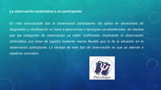 La observación sistemática o no participante:
Es más estructurada que la observación participante. Se aplica en situaciones de
diagnóstico y clasificación en base a taxonomías o tipologías ya establecidas, de manera
que las categorías de observación ya están codificadas, implicando la observación
sistemática una tarea de registro bastante menos flexible que la de la situación en la
observación participante. La ventaja de este tipo de observación es que se atiende a
objetivos concretos.
 