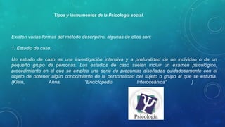 Existen varias formas del método descriptivo, algunas de ellos son:
1. Estudio de caso:
Un estudio de caso es una investigación intensiva y a profundidad de un individuo o de un
pequeño grupo de personas. Los estudios de caso suelen incluir un examen psicológico,
procedimiento en el que se emplea una serie de preguntas diseñadas cuidadosamente con el
objeto de obtener algún conocimiento de la personalidad del sujeto o grupo al que se estudia.
(Klein, Anna, “Enciclopedia Interoceánica”
)
Tipos e instrumentos de la Psicología social
 
