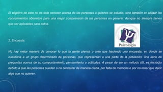 El objetivo de esto no es solo conocer acerca de las personas a quienes se estudia, sino también en utilizar los
conocimientos obtenidos para una mejor comprensión de las personas en general. Aunque no siempre tienen
que ser aplicables para todos.
2. Encuesta:
No hay mejor manera de conocer lo que la gente piensa o cree que haciendo una encuesta, en donde se
cuestiona a un grupo determinado de personas, que representan a una parte de la población, una serie de
preguntas acerca de su comportamiento, pensamiento o actitudes. A pesar de ser un método útil, es inexacto
debido a que las personas pueden o no contestar de manera cierta, por falta de memoria o por no tener que decir
algo que no quieren.
 