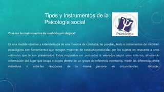 Tipos e Instrumentos de la
Psicología social
Qué son los instrumentos de medición psicológica?
Es una medida objetiva y estandarizada de una muestra de conducta; las pruebas, tests o instrumentos de medición
psicológicos son herramientas que recogen muestras de conducta producidas por los sujetos en respuesta a unos
estímulos que le son presentados. Estas respuestas son puntuadas o valoradas según unos criterios, ofreciendo
información del lugar que ocupa el sujeto dentro de un grupo de referencia normativo, medir las diferencias entre
individuos y entre las reacciones de la misma persona en circunstancias distintas.
 
