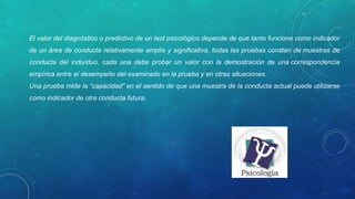 El valor del diagnóstico o predictivo de un test psicológico depende de que tanto funcione como indicador
de un área de conducta relativamente amplia y significativa, todas las pruebas constan de muestras de
conducta del individuo, cada una debe probar un valor con la demostración de una correspondencia
empírica entre el desempeño del examinado en la prueba y en otras situaciones.
Una prueba mide la “capacidad” en el sentido de que una muestra de la conducta actual puede utilizarse
como indicador de otra conducta futura.
 