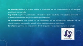 La estandarización de la prueba supone la uniformidad de los procedimientos en la aplicación
y calificación de la prueba.
Objetividad, la aplicación, calificación e interpretación de los resultados serán objetivas en medida en
que sean independientes del juicio subjetivo del examinador.
La confiabilidad de una prueba es la consistencia de las puntuaciones obtenidas por las
mismas personas cuando se les aplica la misma prueba o una forma equivalente.
La validez proporciona una comprobación directa de qué tan bien cumple una prueba su función.
 
