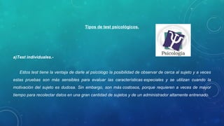 Tipos de test psicológicos.
a)Test individuales.-
Estos test tiene la ventaja de darle al psicólogo la posibilidad de observar de cerca al sujeto y a veces
estas pruebas son más sensibles para evaluar las características especiales y se utilizan cuando la
motivación del sujeto es dudosa. Sin embargo, son más costosos, porque requieren a veces de mayor
tiempo para recolectar datos en una gran cantidad de sujetos y de un administrador altamente entrenado.
 