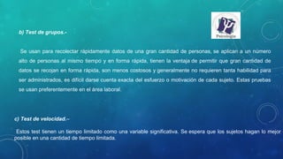 b) Test de grupos.-
Se usan para recolectar rápidamente datos de una gran cantidad de personas, se aplican a un número
alto de personas al mismo tiempo y en forma rápida, tienen la ventaja de permitir que gran cantidad de
datos se recojan en forma rápida, son menos costosos y generalmente no requieren tanta habilidad para
ser administrados, es difícil darse cuenta exacta del esfuerzo o motivación de cada sujeto. Estas pruebas
se usan preferentemente en el área laboral.
c) Test de velocidad.–
Estos test tienen un tiempo limitado como una variable significativa. Se espera que los sujetos hagan lo mejor
posible en una cantidad de tiempo limitada.
 