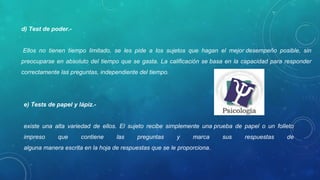 d) Test de poder.-
Ellos no tienen tiempo limitado, se les pide a los sujetos que hagan el mejor desempeño posible, sin
preocuparse en absoluto del tiempo que se gasta. La calificación se basa en la capacidad para responder
correctamente las preguntas, independiente del tiempo.
e) Tests de papel y lápiz.-
existe una alta variedad de ellos. El sujeto recibe simplemente una prueba de papel o un folleto
impreso que contiene las preguntas y marca sus respuestas de
alguna manera escrita en la hoja de respuestas que se le proporciona.
 