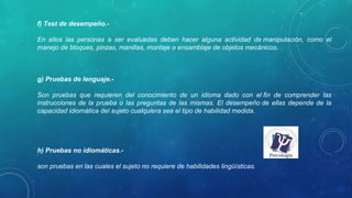 f) Test de desempeño.- 
En  ellos  las  personas  a  ser  evaluadas  deben  hacer  alguna  actividad  de manipulación,  como  el 
manejo de bloques, pinzas, manillas, montaje o ensamblaje de objetos mecánicos.
g) Pruebas de lenguaje.- 
Son  pruebas  que  requieren  del  conocimiento  de  un  idioma  dado  con  el fin  de  comprender  las 
instrucciones de la prueba o las preguntas de las mismas. El desempeño de ellas depende de la 
capacidad idiomática del sujeto cualquiera sea el tipo de habilidad medida.
h) Pruebas no idiomáticas.- 
son pruebas en las cuales el sujeto no requiere de habilidades lingüísticas.
 