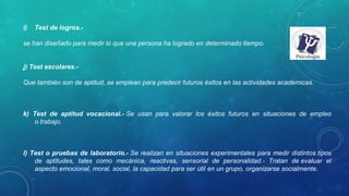 i) Test de logros.- 
se han diseñado para medir lo que una persona ha logrado en determinado tiempo.
j) Test escolares.- 
Que también son de aptitud, se emplean para predecir futuros éxitos en las actividades académicas.
k) Test de aptitud vocacional.- Se  usan  para  valorar  los  éxitos  futuros  en  situaciones  de  empleo 
o trabajo.
l) Test o pruebas de laboratorio.- Se realizan en situaciones experimentales para medir distintos tipos 
de  aptitudes,  tales  como  mecánica,  reactivas,  sensorial  de  personalidad.-  Tratan  de evaluar  el 
aspecto emocional, moral, social, la capacidad para ser útil en un grupo, organizarse socialmente.
 