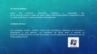 m) Test de aptitud.- 
Como  las  artísticas,  mecánicas,  reactivas  y  sensoriales,  etc.
No se toma en cuenta la edad del sujeto. Miden determinada aptitud comparando lo que 
un sujeto rinde frente a sujetos tomados universalmente.
n) Batería de test.- 
Los  psicólogos  pueden  combinar  varios  tests  psicológicos  diferentes  en  una serie  y 
presentarlos  a  una  persona.  Los  resultados  de  varios  tests,  a  menudo  se 
presentan gráficamente en un perfil de puntajes, el cual proporciona la información que se 
utiliza posteriormente.
 