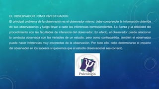 EL OBSERVADOR COMO INVESTIGADOR.
El principal problema de la observación es el observador mismo: debe comprender la información obtenida
de sus observaciones y luego llevar a cabo las inferencias correspondientes. La fuerza y la debilidad del
procedimiento son las facultades de inferencia del observador. En efecto, el observador puede relacionar
la conducta observada con las variables de un estudio, pero como contrapartida, también el observador
puede hacer inferencias muy incorrectas de la observación. Por todo ello, debe determinarse el impacto
del observador en los sucesos si queremos que el estudio observacional sea correcto.
 