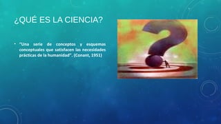 ¿QUÉ ES LA CIENCIA?
• “Una serie de conceptos y esquemas
conceptuales que satisfacen las necesidades
prácticas de la humanidad”. (Conant, 1951)
 