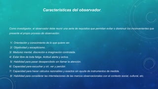 Como investigador, el observador debe reunir una serie de requisitos que permitan evitar o disminuir los inconvenientes que 
presente el propio proceso de observación:
 1/. Orientación y conocimiento de lo que quiere ver.
 2/. Objetividad y escepticismo. 
3/. Madurez mental, discreción e imaginación controlada. 
4/. Estar libre de toda fatiga. Actitud alerta y activa.
 5/. Habilidad para pasar desapercibido sin llamar la atención. 
6/. Capacidad para escuchar y oír, ver y percibir. 
7/. Capacidad para hacer cálculos razonables y exactos sin ayuda de instrumentos de medida.
 8/. Habilidad para considerar las interrelaciones de las marcos observacionales con el contexto social, cultural, etc. 
Características del observador.
 
