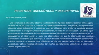 REGISTROS ANECDÓTICOS Y DESCRIPTIVOS
REGISTRO OBSERVACIONAL
Una vez elegida la situación a observar y establecidas las hipótesis debemos pasar en primer lugar a 
la definición de las conductas a observar tan operacionalmente como sea posible, en segundo lugar 
debemos  elegir  indicadores  o  categorías  que  se  utilizarán  para  anotar  la  conducta  pasando 
posteriormente  a  su  registro  (realizado  generalmente  por  más  de  un  observador).  En  último  lugar, 
examinaremos la fiabilidad de los datos observacionales comparando los registros realizados por los 
observadores.  El  ideal  común  a  todos  los  observadores  es  que  la  observación  sea  objetiva. 
Entroncando con el tema que nos ocupa, el uso de técnicas e instrumentos de registro contribuye de 
manera  importante  a  aumentar  esta  objetividad  ya  que  nos  permite  perfeccionar  las  respuestas 
perceptivas y obtener registros adecuados. Son muchos los instrumentos utilizados en la observación: 
videos, magnetófonos, etc. 
 