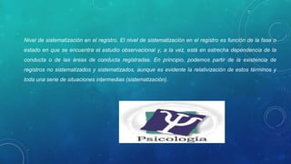 Nivel de sistematización en el registro. El nivel de sistematización en el registro es función de la fase o 
estado en que se encuentra el estudio observacional y, a la vez, está en estrecha dependencia de la 
conducta  o  de  las  áreas  de  conducta  registradas.  En  principio,  podemos  partir  de  la  existencia  de 
registros no sistematizados y sistematizados, aunque es evidente la relativización de estos términos y 
toda una serie de situaciones intermedias (sistematización). 
 