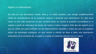 Registro no sistematizado. 
Se  trata  de  una  descripción  simple,  llana  y,  en  estilo  narrativo,  que  recoge  cualitativamente 
todas  las  características  de  la  conducta,  escena  o  situación  que  observamos.  E.j.  libro  para 
narrar un día. Hay ocasiones en que conviene tener en cuenta la sucesión cronológica en el 
registro a partir de intervalos de tiempo de mayor o menor longitud. Este tipo de registro es el 
que se utiliza con gran profusión en las observaciones naturales y todas las que se engloban 
dentro  de  psicología  ecológica,  en  que  minuto  a  minuto  se  lleva  a  cabo  una  descripción 
exhaustiva de la conducta de un sujeto (o varias) en estrecha relación con un marco. 
 