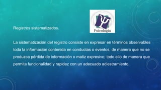 Registros sistematizados.
La sistematización del registro consiste en expresar en términos observables
toda la información contenida en conductas o eventos, de manera que no se
produzca pérdida de información o matiz expresivo; todo ello de manera que
permita funcionalidad y rapidez con un adecuado adiestramiento.
 