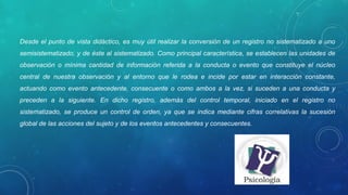 Desde el punto de vista didáctico, es muy útil realizar la conversión de un registro no sistematizado a uno 
semisistematizado, y de éste al sistematizado. Como principal característica, se establecen las unidades de 
observación  o  mínima  cantidad  de  información  referida  a  la  conducta  o  evento  que  constituye  el  núcleo 
central  de  nuestra  observación  y  al  entorno  que  le  rodea  e  incide  por  estar  en  interacción  constante, 
actuando  como  evento  antecedente,  consecuente  o  como  ambos  a  la  vez,  si  suceden  a  una  conducta  y 
preceden  a  la  siguiente.  En  dicho  registro,  además  del  control  temporal,  iniciado  en  el  registro  no 
sistematizado,  se  produce  un  control  de  orden,  ya  que  se  indica  mediante  cifras  correlativas  la  sucesión 
global de las acciones del sujeto y de los eventos antecedentes y consecuentes. 
 