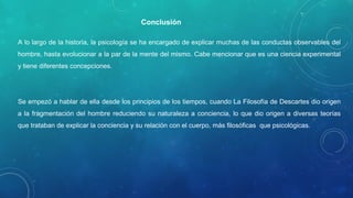 A lo largo de la historia, la psicología se ha encargado de explicar muchas de las conductas observables del
hombre, hasta evolucionar a la par de la mente del mismo. Cabe mencionar que es una ciencia experimental
y tiene diferentes concepciones.
Se empezó a hablar de ella desde los principios de los tiempos, cuando La Filosofía de Descartes dio origen
a la fragmentación del hombre reduciendo su naturaleza a conciencia, lo que dio origen a diversas teorías
que trataban de explicar la conciencia y su relación con el cuerpo, más filosóficas que psicológicas.
Precisamente por ser una ciencia tienes sus métodos de investigación que le permiten abordar el objeto de
estudio desde el punto de vista científico.
Conclusión
 