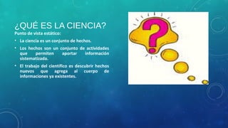 ¿QUÉ ES LA CIENCIA?
Punto de vista estático:
• La ciencia es un conjunto de hechos.
• Los hechos son un conjunto de actividades
que permiten aportar información
sistematizada.
• El trabajo del científico es descubrir hechos
nuevos que agrega al cuerpo de
informaciones ya existentes.
 