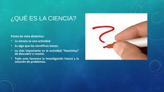 ¿QUÉ ES LA CIENCIA?
Punto de vista dinámico:
• La ciencia es una actividad.
• Es algo que los científicos hacen.
• Lo más importante es la actividad “heurística”
de descubrir o revelar.
• Todo esto favorece la investigación futura y la
solución de problemas.
 