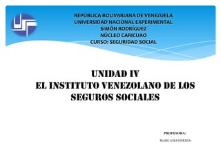 REPÚBLICA BOLIVARIANA DE VENEZUELA
UNIVERSIDAD NACIONAL EXPERIMENTAL
SIMÓN RODRÍGUEZ
NÚCLEO CARICUAO
CURSO: SEGURIDAD SOCIAL

Unidad IV
EL INSTITUTO VENEZOLANO DE LOS
SEGUROS SOCIALES

PROFESORA:
MARCANO ONEIDA

 