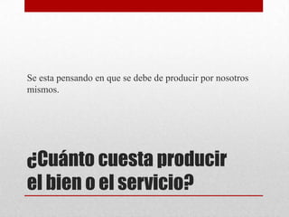Se esta pensando en que se debe de producir por nosotros
mismos.

¿Cuánto cuesta producir
el bien o el servicio?

 