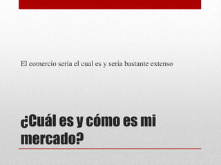 El comercio seria el cual es y seria bastante extenso

¿Cuál es y cómo es mi
mercado?

 