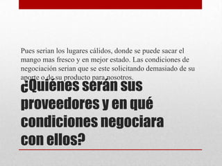 Pues serian los lugares cálidos, donde se puede sacar el
mango mas fresco y en mejor estado. Las condiciones de
negociación serian que se este solicitando demasiado de su
aporte o de su producto para nosotros.

¿Quiénes serán sus
proveedores y en qué
condiciones negociara
con ellos?

 