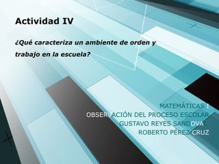 Actividad IV ¿Qué caracteriza un ambiente de orden y trabajo en la escuela?   MATEMÁTICAS  I OBSERV ACIÓN DEL PROCESO ESCOLAR GUSTAVO REYES SAND OVA L  ROBERTO PÉREZ  CRUZ 