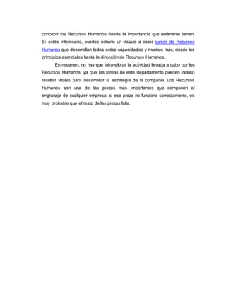 concebir los Recursos Humanos desde la importancia que realmente tienen.
Si estás interesado, puedes echarle un vistazo a estos cursos de Recursos
Humanos que desarrollan todas estas capacidades y muchas más, desde los
principios esenciales hasta la dirección de Recursos Humanos.
En resumen, no hay que infravalorar la actividad llevada a cabo por los
Recursos Humanos, ya que las tareas de este departamento pueden incluso
resultar vitales para desarrollar la estrategia de la compañía. Los Recursos
Humanos son una de las piezas más importantes que componen el
engranaje de cualquier empresa; si esa pieza no funciona correctamente, es
muy probable que el resto de las piezas falle.
 