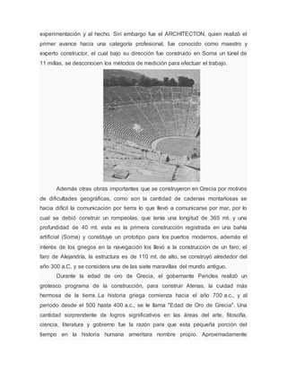 experimentación y al hecho. Sin embargo fue el ARCHITECTON, quien realizó el
primer avance hacia una categoría profesional, fue conocido como maestro y
experto constructor, el cual bajo su dirección fue construido en Soma un túnel de
11 millas, se desconocen los métodos de medición para efectuar el trabajo.
Además otras obras importantes que se construyeron en Grecia por motivos
de dificultades geográficas, como son la cantidad de cadenas montañosas se
hacia difícil la comunicación por tierra lo que llevó a comunicarse por mar, por lo
cual se debió construir un rompeolas, que tenía una longitud de 365 mt. y una
profundidad de 40 mt. esta es la primera construcción registrada en una bahía
artificial (Soma) y constituye un prototipo para los puertos modernos, además el
interés de los griegos en la navegación los llevó a la construcción de un faro, el
faro de Alejandría, la estructura es de 110 mt. de alto, se construyó alrededor del
año 300 a.C. y se considera una de las siete maravillas del mundo antiguo.
Durante la edad de oro de Grecia, el gobernante Pericles realizó un
grotesco programa de la construcción, para construir Atenas, la cuidad más
hermosa de la tierra. La historia griega comienza hacia el año 700 a.c., y al
periodo desde el 500 hasta 400 a.c., se le llama "Edad de Oro de Grecia". Una
cantidad sorprendente de logros significativos en las áreas del arte, filosofía,
ciencia, literatura y gobierno fue la razón para que esta pequeña porción del
tiempo en la historia humana ameritara nombre propio. Aproximadamente
 
