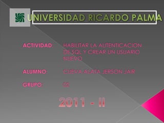 UNIVERSIDAD RICARDO PALMA ACTIVIDAD: 	HABILITAR LA AUTENTICACION 				DE SQL Y CREAR UN USUARIO 				NUEVOALUMNO: 	CUEVA ALATA JERSON JAIRGRUPO: 		02 2011 - II 