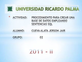 UNIVERSIDAD RICARDO PALMA ACTIVIDAD: 	PROCEDIMIENTO PARA CREAR UNA 			BASE DE DATOS EMPLEANDO 				SENTENCIAS SQLALUMNO: 	CUEVA ALATA JERSON JAIRGRUPO: 		02 2011 - II 
